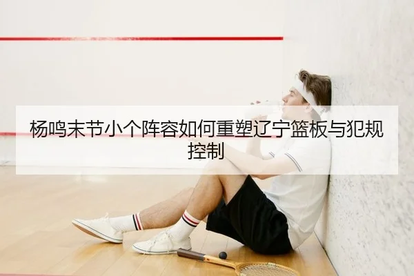 杨鸣末节小个阵容如何重塑辽宁篮板与犯规控制